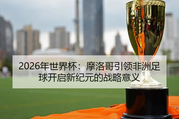2026年世界杯：摩洛哥引领非洲足球开启新纪元的战略意义